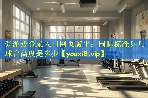 愛游戲登錄入口網(wǎng)頁版平：國際標準乒乓球臺高度是多少